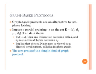 GRAPH-BASED PROTOCOLS
 Graph-based protocols are an alternative to two-p p
phase locking
 Impose a partial ordering  on the set D = {d1, d2
d } f ll d t it,..., dh} of all data items.
 If di  dj then any transaction accessing both di and
dj must access di before accessing dj.j j
 Implies that the set D may now be viewed as a
directed acyclic graph, called a database graph.
 The tree-protocol is a simple kind of graph The tree-protocol is a simple kind of graph
protocol.
24
 