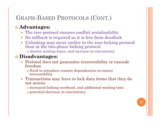 GRAPH-BASED PROTOCOLS (CONT.)
 Advantages:
 The tree protocol ensures conflict serializability
 No rollback is required as it is free from deadlock No rollback is required as it is free from deadlock
 Unlocking may occur earlier in the tree-locking protocol
than in the two-phase locking protocol.
 shorter waiting times, and increase in concurrency
 Disadvantages:
 Protocol does not guarantee recoverability or cascade
freedom
N d i d i d d i Need to introduce commit dependencies to ensure
recoverability
 Transactions may have to lock data items that they do
not access.
 increased locking overhead, and additional waiting time
 potential decrease in concurrency
27
 
