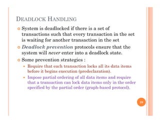 DEADLOCK HANDLING
 System is deadlocked if there is a set of
transactions such that every transaction in the set
i i i f h i i his waiting for another transaction in the set
 Deadlock prevention protocols ensure that the
system will never enter into a deadlock statesystem will never enter into a deadlock state.
 Some prevention strategies :
 Require that each transaction locks all its data items
before it begins execution (predeclaration).
 Impose partial ordering of all data items and require
that a transaction can lock data items only in the order
specified by the partial order (graph-based protocol).
29
 