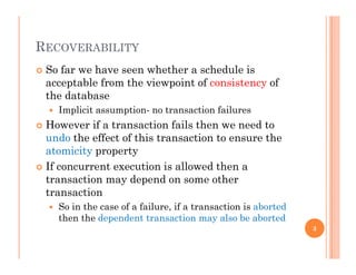 RECOVERABILITYRECOVERABILITY
 So far we have seen whether a schedule is
acceptable from the viewpoint of consistency ofacceptable from the viewpoint of consistency of
the database
 Implicit assumption- no transaction failures
 However if a transaction fails then we need to
undo the effect of this transaction to ensure the
atomicity propertyy p p y
 If concurrent execution is allowed then a
transaction may depend on some other
t titransaction
 So in the case of a failure, if a transaction is aborted
then the dependent transaction may also be aborted
3
 