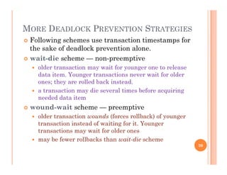 MORE DEADLOCK PREVENTION STRATEGIES
 Following schemes use transaction timestamps for
the sake of deadlock prevention alone.
 wait-die scheme — non-preemptive
 older transaction may wait for younger one to release
data item. Younger transactions never wait for olderdata item. Younger transactions never wait for older
ones; they are rolled back instead.
 a transaction may die several times before acquiring
needed data itemneeded data item
 wound-wait scheme — preemptive
 older transaction wounds (forces rollback) of younger
transaction instead of waiting for it. Younger
transactions may wait for older ones
 may be fewer rollbacks than wait-die scheme
30
 