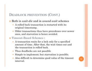 DEADLOCK PREVENTION (CONT.)
 Both in wait-die and in wound-wait schemes
 A rolled back transaction is restarted with its
original timestamp.
 Older transactions thus have precedence over newer Older transactions thus have precedence over newer
ones, and starvation is hence avoided.
 Timeout-Based Schemes :
 A transaction waits for a lock only for a specified
amount of time. After that, the wait times out and
the transaction is rolled back.
 Thus deadlocks are not possible
 Simple to implement; but starvation is possible.
 Also difficult to determine good value of the timeout Also difficult to determine good value of the timeout
interval.
31
 