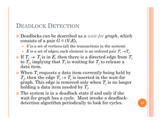 DEADLOCK DETECTION
 Deadlocks can be described as a wait-for graph, which
consists of a pair G = (V,E),
 V is a set of vertices (all the transactions in the system)
 E is a set of edges; each element is an ordered pair Ti Tj.
 If Ti  Tj is in E, then there is a directed edge from Ti
to Tj, implying that Ti is waiting for Tj to release a
data item.
 When Ti requests a data item currently being held by
Tj, then the edge Ti  Tj is inserted in the wait-for
graph. This edge is removed only when Tj is no longer
h ldi d i d d b Tholding a data item needed by Ti.
 The system is in a deadlock state if and only if the
wait-for graph has a cycle. Must invoke a deadlock-
d i l i h i di ll l k f ldetection algorithm periodically to look for cycles. 32
 