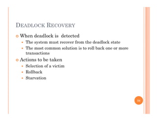 DEADLOCK RECOVERY
 When deadlock is detected
 The system must recover from the deadlock state
 The most common solution is to roll back one or more
transactionstransactions
 Actions to be taken
 Selection of a victim
 Rollback
 Starvation
34
 