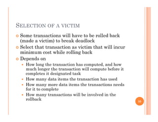 SELECTION OF A VICTIM
 Some transactions will have to be rolled back
(made a victim) to break deadlock
 Select that transaction as victim that will incur
minimum cost while rolling backminimum cost while rolling back
 Depends on
 How long the transaction has computed, and how
much longer the transaction will compute before itmuch longer the transaction will compute before it
completes it designated task
 How many data items the transaction has used
Ho man more data items the transactions needs How many more data items the transactions needs
for it to complete
 How many transactions will be involved in the
rollbackrollback 35
 