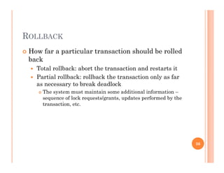 ROLLBACK
 How far a particular transaction should be rolledp
back
 Total rollback: abort the transaction and restarts it
P ti l llb k llb k th t ti l f Partial rollback: rollback the transaction only as far
as necessary to break deadlock
 The system must maintain some additional information –
sequence of lock requests/grants updates performed by thesequence of lock requests/grants, updates performed by the
transaction, etc.
36
 