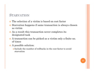 STARVATION
 The selection of a victim is based on cost factor
 Starvation happens if same transaction is always chosen
as victim
 As a result this transaction never completes its As a result this transaction never completes its
designated task
 A transaction can be picked as a victim only a finite no.
f tiof times
 A possible solution:
 Include the number of rollbacks in the cost factor to avoid
starvation
37
 