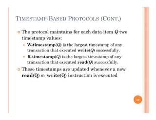 TIMESTAMP-BASED PROTOCOLS (CONT.)
 The protocol maintains for each data item Q two
ti t ltimestamp values:
 W-timestamp(Q) is the largest timestamp of any
transaction that executed write(Q) successfully.(Q) y
 R-timestamp(Q) is the largest timestamp of any
transaction that executed read(Q) successfully.
Th i d d h These timestamps are updated whenever a new
read(Q) or write(Q) instruction is executed
39
 