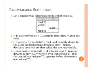 RECOVERABLE SCHEDULES
 Let’s consider the following schedule (Schedule 11)
 It is not recoverable if T9 commits immediately after the
read
 If T8 aborts, T9 would have read (and possibly shown to
the user) an inconsistent database state. Hence,
database must ensure that schedules are recoverable.
 Recoverable schedule — if a transaction Tj reads a
data item previously written by a transaction Ti , then
the commit operation of Ti appears before the commiti
operation of Tj
4
 
