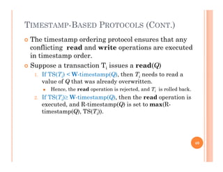 TIMESTAMP-BASED PROTOCOLS (CONT.)
 The timestamp ordering protocol ensures that any
conflicting read and write operations are executed
i i din timestamp order.
 Suppose a transaction Ti issues a read(Q)
1 If TS(Ti) < W-timestamp(Q) then Ti needs to read a1. If TS(Ti) < W-timestamp(Q), then Ti needs to read a
value of Q that was already overwritten.
 Hence, the read operation is rejected, and Ti is rolled back.
2 If TS(T ) W timestamp(Q) then the read operation is2. If TS(Ti) W-timestamp(Q), then the read operation is
executed, and R-timestamp(Q) is set to max(R-
timestamp(Q), TS(Ti)).
40
 