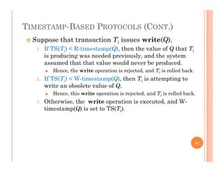 TIMESTAMP-BASED PROTOCOLS (CONT.)
 Suppose that transaction Ti issues write(Q).
1. If TS(Ti) < R-timestamp(Q), then the value of Q that Ti
i d i d d i l d his producing was needed previously, and the system
assumed that that value would never be produced.
 Hence, the write operation is rejected, and Ti is rolled back.
2. If TS(Ti) < W-timestamp(Q), then Ti is attempting to
write an obsolete value of Q.
 Hence, this write operation is rejected, and Ti is rolled back.
3. Otherwise, the write operation is executed, and W-
timestamp(Q) is set to TS(Ti).
41
 
