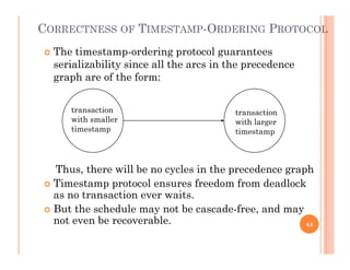 CORRECTNESS OF TIMESTAMP-ORDERING PROTOCOL
 Th ti t d i t l t The timestamp-ordering protocol guarantees
serializability since all the arcs in the precedence
graph are of the form:
transaction
ith ll
transaction
with smaller
timestamp
with larger
timestamp
Thus, there will be no cycles in the precedence graph
 Timestamp protocol ensures freedom from deadlock Timestamp protocol ensures freedom from deadlock
as no transaction ever waits.
 But the schedule may not be cascade-free, and may
not even be recoverablenot even be recoverable. 44
 