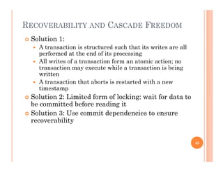 RECOVERABILITY AND CASCADE FREEDOM
 Solution 1:
 A transaction is structured such that its writes are all
performed at the end of its processingperformed at the end of its processing
 All writes of a transaction form an atomic action; no
transaction may execute while a transaction is being
writtenwritten
 A transaction that aborts is restarted with a new
timestamp
 Solution 2: Limited form of locking: wait for data to Solution 2: Limited form of locking: wait for data to
be committed before reading it
 Solution 3: Use commit dependencies to ensure
bilitrecoverability
45
 