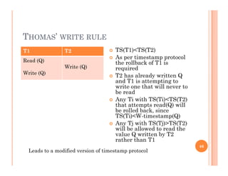 THOMAS’ WRITE RULE
T1 T2  TS(T1)<TS(T2)
Read (Q)
Write (Q)
Write (Q)
 As per timestamp protocol
the rollback of T1 is
required
 T2 has already written Q T2 has already written Q
and T1 is attempting to
write one that will never to
be read
 Any Ti with TS(Ti)<TS(T2) Any Ti with TS(Ti)<TS(T2)
that attempts read(Q) will
be rolled back, since
TS(Ti)<W-timestamp(Q)
A Tj i h TS(Tj) TS(T2) Any Tj with TS(Tj)>TS(T2)
will be allowed to read the
value Q written by T2
rather than T1
46
Leads to a modified version of timestamp protocol
 