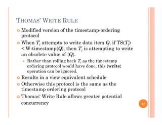 THOMAS’ WRITE RULE
 Modified version of the timestamp-ordering
protocol
 When Ti attempts to write data item Q, if TS(Ti)
< W-timestamp(Q), then Ti is attempting to write
an obsolete value of {Q}an obsolete value of {Q}.
 Rather than rolling back Ti as the timestamp
ordering protocol would have done, this {write}
ti b i doperation can be ignored.
 Results in a view equivalent schedule
 Otherwise this protocol is the same as thep
timestamp ordering protocol
 Thomas' Write Rule allows greater potential
concurrency 47
 