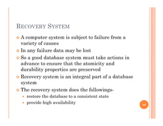 RECOVERY SYSTEM
 A computer system is subject to failure from ap y j
variety of causes
 In any failure data may be lost
 So a good database system must take actions in
advance to ensure that the atomicity and
durability properties are preserveddurability properties are preserved
 Recovery system is an integral part of a database
system
 The recovery system does the followings-
 restore the database to a consistent state
 provide high availability provide high availability 48
 