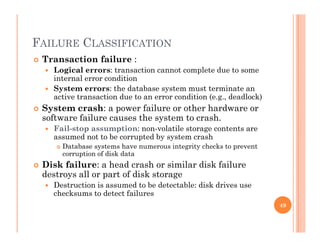 FAILURE CLASSIFICATIONFAILURE CLASSIFICATION
 Transaction failure :
 Logical errors: transaction cannot complete due to some
i t l ditiinternal error condition
 System errors: the database system must terminate an
active transaction due to an error condition (e.g., deadlock)
 System crash: a power failure or other hardware or System crash: a power failure or other hardware or
software failure causes the system to crash.
 Fail-stop assumption: non-volatile storage contents are
assumed not to be corrupted by system crashassumed not to be corrupted by system crash
 Database systems have numerous integrity checks to prevent
corruption of disk data
 Disk failure: a head crash or similar disk failure
destroys all or part of disk storage
 Destruction is assumed to be detectable: disk drives use
checksums to detect failures
49
 
