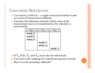 CASCADING ROLLBACKS
 Cascading rollback – a single transaction failure leads
to a series of transaction rollbacks.
 Consider the following schedule where none of the
transactions have yet committed (so the schedule is
recoverable)
 If T10 fails, T11 and T12 must also be rolled back.
 Can lead to the undoing of a significant amount of work Can lead to the undoing of a significant amount of work
 How to avoid cascading rollbacks?
5
 