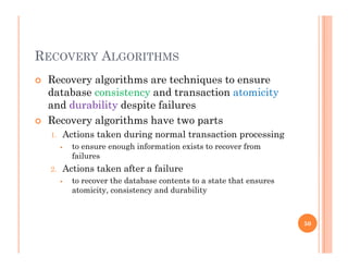 RECOVERY ALGORITHMS
 Recovery algorithms are techniques to ensurey g q
database consistency and transaction atomicity
and durability despite failures
R l ith h t t Recovery algorithms have two parts
1. Actions taken during normal transaction processing
 to ensure enough information exists to recover from
failures
2. Actions taken after a failure
 to recover the database contents to a state that ensures
atomicity, consistency and durability
50
 