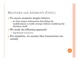 RECOVERY AND ATOMICITY (CONT.)
 To ensure atomicity despite failuresy p
 we first output information describing the
modifications to stable storage without modifying the
database itselfdatabase itself.
 We study the following approach:
 log-based recovery
 For simplicity, we assume that transactions run
serially
53
 