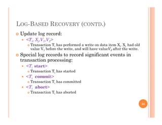 LOG BASED RECOVERY (CONTD )LOG-BASED RECOVERY (CONTD.)
 Update log record:
<T X V V > <Ti, Xj,V1,V2>
 Transaction Ti has performed a write on data item Xj. Xj had old
value V1 before the write, and will have valueV2 after the write.
 Special log records to record significant events in Special log records to record significant events in
transaction processing:
 <Ti start>
T ti T h t t d Transaction Ti has started
 <Ti commit>
 Transaction Ti has committed
<T b t> <Ti abort>
 Transaction Ti has aborted
55
 