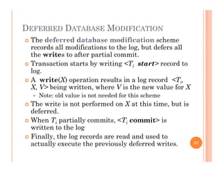 DEFERRED DATABASE MODIFICATION
 The deferred database modification scheme
records all modifications to the log, but defers all
th it t ft ti l itthe writes to after partial commit.
 Transaction starts by writing <Ti start> record to
log.
 A write(X) operation results in a log record <Ti,
X, V> being written, where V is the new value for X
 Note: old value is not needed for this schemeNote: old value is not needed for this scheme
 The write is not performed on X at this time, but is
deferred.
Wh T ti ll it <T it> i When Ti partially commits, <Ti commit> is
written to the log
 Finally, the log records are read and used to
actually execute the previously deferred writes. 57
 
