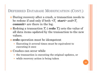 DEFERRED DATABASE MODIFICATION (CONT.)
 During recovery after a crash, a transaction needs to
be redone if and only if both <Ti start> and<Ti
it th i th lcommit> are there in the log.
 Redoing a transaction Ti ( redo Ti) sets the value of
all data items updated by the transaction to the newall data items updated by the transaction to the new
values.
 redo operation must be idempotent
 Executing it several times must be equivalent to
executing it once
 Crashes can occur while Crashes can occur while
 the transaction is executing the original updates, or
 while recovery action is being taken
58
 