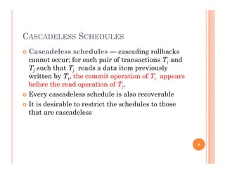 CASCADELESS SCHEDULES
 Cascadeless schedules — cascading rollbacksg
cannot occur; for each pair of transactions Ti and
Tj such that Tj reads a data item previously
written by T the commit operation of T appearswritten by Ti, the commit operation of Ti appears
before the read operation of Tj.
 Every cascadeless schedule is also recoverable
 It is desirable to restrict the schedules to those
that are cascadeless
6
 