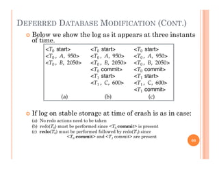 DEFERRED DATABASE MODIFICATION (CONT.)
 Below we show the log as it appears at three instants
of time.
 If log on stable storage at time of crash is as in case:g g
(a) No redo actions need to be taken
(b) redo(T0) must be performed since <T0 commit> is present
(c) redo(T0) must be performed followed by redo(T1) since
<T0 commit> and <T1 commit> are presentT0 commit and T1 commit are present
60
 