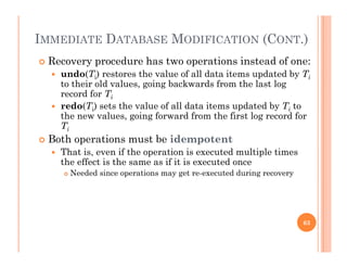 IMMEDIATE DATABASE MODIFICATION (CONT.)
 Recovery procedure has two operations instead of one:
 undo(Ti) restores the value of all data items updated by Ti
to their old values going backwards from the last logto their old values, going backwards from the last log
record for Ti
 redo(Ti) sets the value of all data items updated by Ti to
the new values going forward from the first log record forthe new values, going forward from the first log record for
Ti
 Both operations must be idempotent
That is even if the operation is executed multiple times That is, even if the operation is executed multiple times
the effect is the same as if it is executed once
 Needed since operations may get re-executed during recovery
63
 