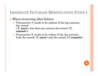 IMMEDIATE DATABASE MODIFICATION (CONT.)( )
 When recovering after failure:
 Transaction Ti needs to be undone if the log containsa sac o i ee s o e o e e og co a s
the record
<Ti start>, but does not contain the record <Ti
commit>.
 Transaction Ti needs to be redone if the log contains
both the record <Ti start> and the record <Ti commit>.
64
 