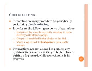 CHECKPOINTING
 Streamline recovery procedure by periodicallyy p y p y
performing checkpointing
 It performs the following sequence of operations-
1. Output all log records currently residing in main
memory onto stable storage.
2. Output all modified buffer blocks to the disk.
3. Write a log record < checkpoint> onto stable
storage
 Transactions are not allowed to perform any Transactions are not allowed to perform any
update actions such as writing to buffer block or
writing a log record, while a checkpoint is in
progress 67
 