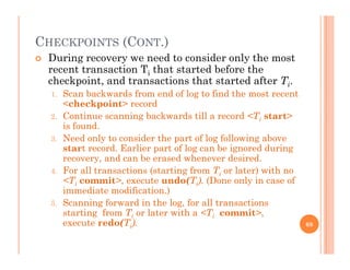 CHECKPOINTS (CONT.)
 During recovery we need to consider only the most
recent transaction Ti that started before the
checkpoint, and transactions that started after Ti.checkpoint, and transactions that started after Ti.
1. Scan backwards from end of log to find the most recent
<checkpoint> record
2 Continue scanning backwards till a record <Ti start>2. Continue scanning backwards till a record <Ti start>
is found.
3. Need only to consider the part of log following above
start record. Earlier part of log can be ignored duringp g g g
recovery, and can be erased whenever desired.
4. For all transactions (starting from Ti or later) with no
<Ti commit>, execute undo(Ti). (Done only in case of
immediate modification.)
5. Scanning forward in the log, for all transactions
starting from Ti or later with a <Ti commit>,
t d (T )execute redo(Ti). 68
 