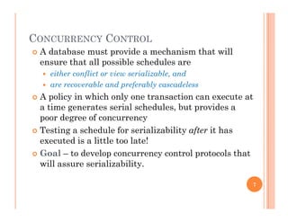 CONCURRENCY CONTROLCONCURRENCY CONTROL
 A database must provide a mechanism that will
ensure that all possible schedules are
 either conflict or view serializable, and
 are recoverable and preferably cascadeless
 A policy in which only one transaction can execute at A policy in which only one transaction can execute at
a time generates serial schedules, but provides a
poor degree of concurrency
 Testing a schedule for serializability after it has
executed is a little too late!
 Goal to develop concurrency control protocols that Goal – to develop concurrency control protocols that
will assure serializability.
7
 