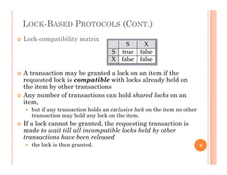 LOCK-BASED PROTOCOLS (CONT.)
 Lock-compatibility matrix
 A transaction may be granted a lock on an item if the
requested lock is compatible with locks already held on
the item by other transactions
 Any number of transactions can hold shared locks on an
item,
 but if any transaction holds an exclusive lock on the item no other
transaction may hold any lock on the item.
 If a lock cannot be granted, the requesting transaction is
made to wait till all incompatible locks held by other
transactions have been released
h l k i h d the lock is then granted. 9
 