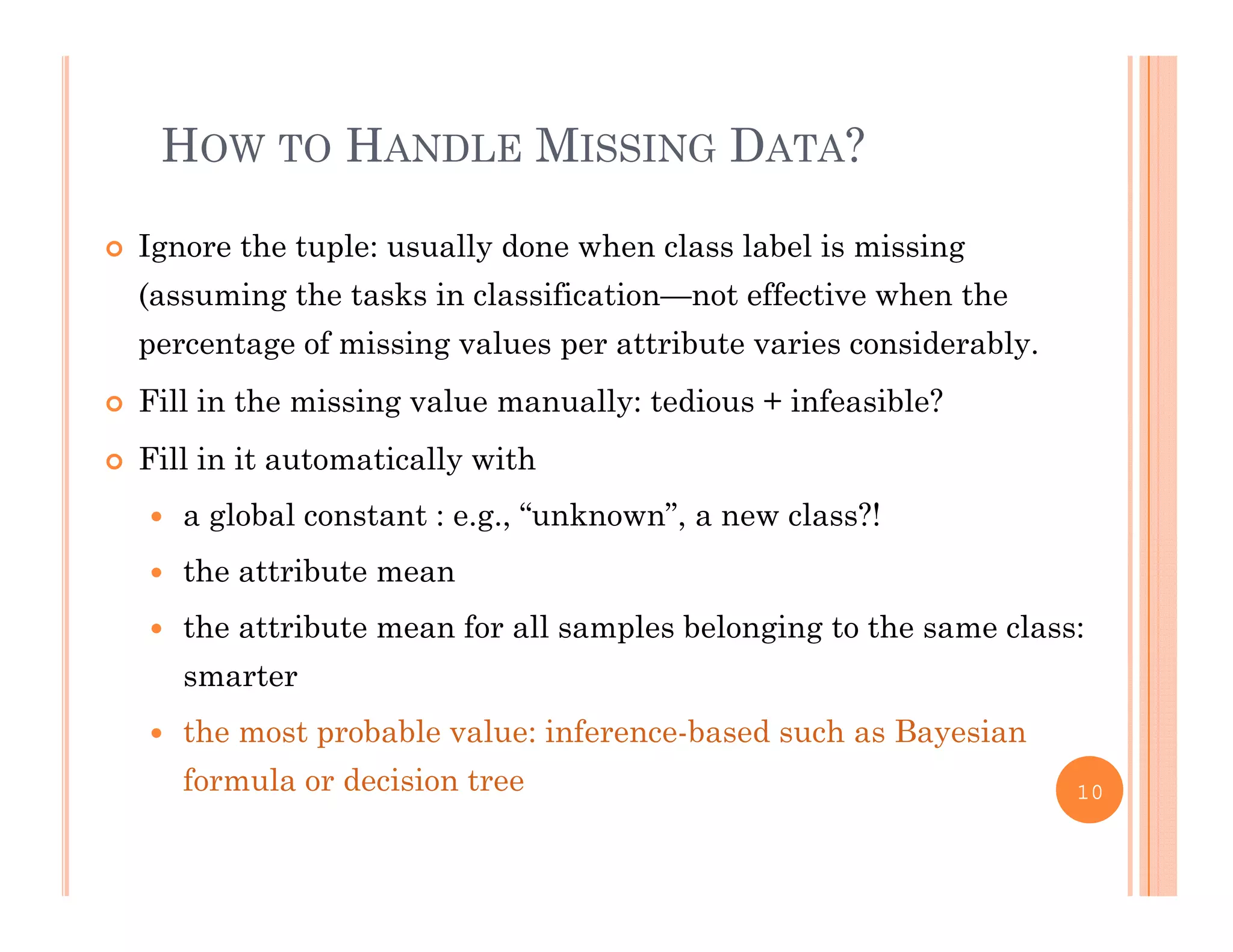 HOW TO HANDLE MISSING DATA?
 Ignore the tuple: usually done when class label is missing
(assuming the tasks in classification not effective when the(assuming the tasks in classification—not effective when the
percentage of missing values per attribute varies considerably.
 Fill in the missing value manually: tedious + infeasible?g y
 Fill in it automatically with
 a global constant : e.g., “unknown”, a new class?!
 the attribute mean
 the attribute mean for all samples belonging to the same class:
smarter
 the most probable value: inference-based such as Bayesian
f l d i i tformula or decision tree 10
 