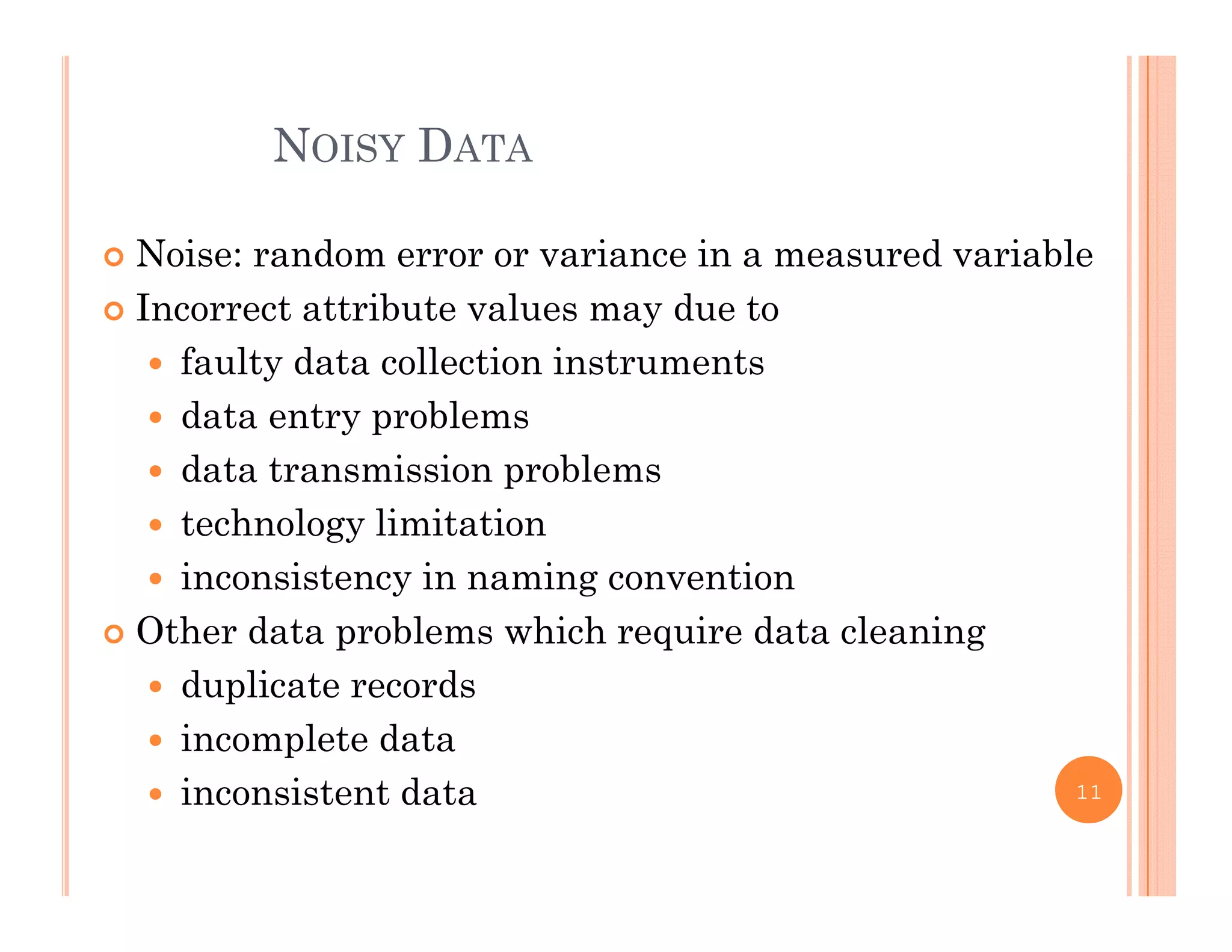 NOISY DATA
 Noise: random error or variance in a measured variable
I ib l d Incorrect attribute values may due to
 faulty data collection instruments
 data entry problems data entry problems
 data transmission problems
 technology limitationtec o ogy tat o
 inconsistency in naming convention
 Other data problems which require data cleaning
 duplicate records
 incomplete data
 inconsistent data 11
 