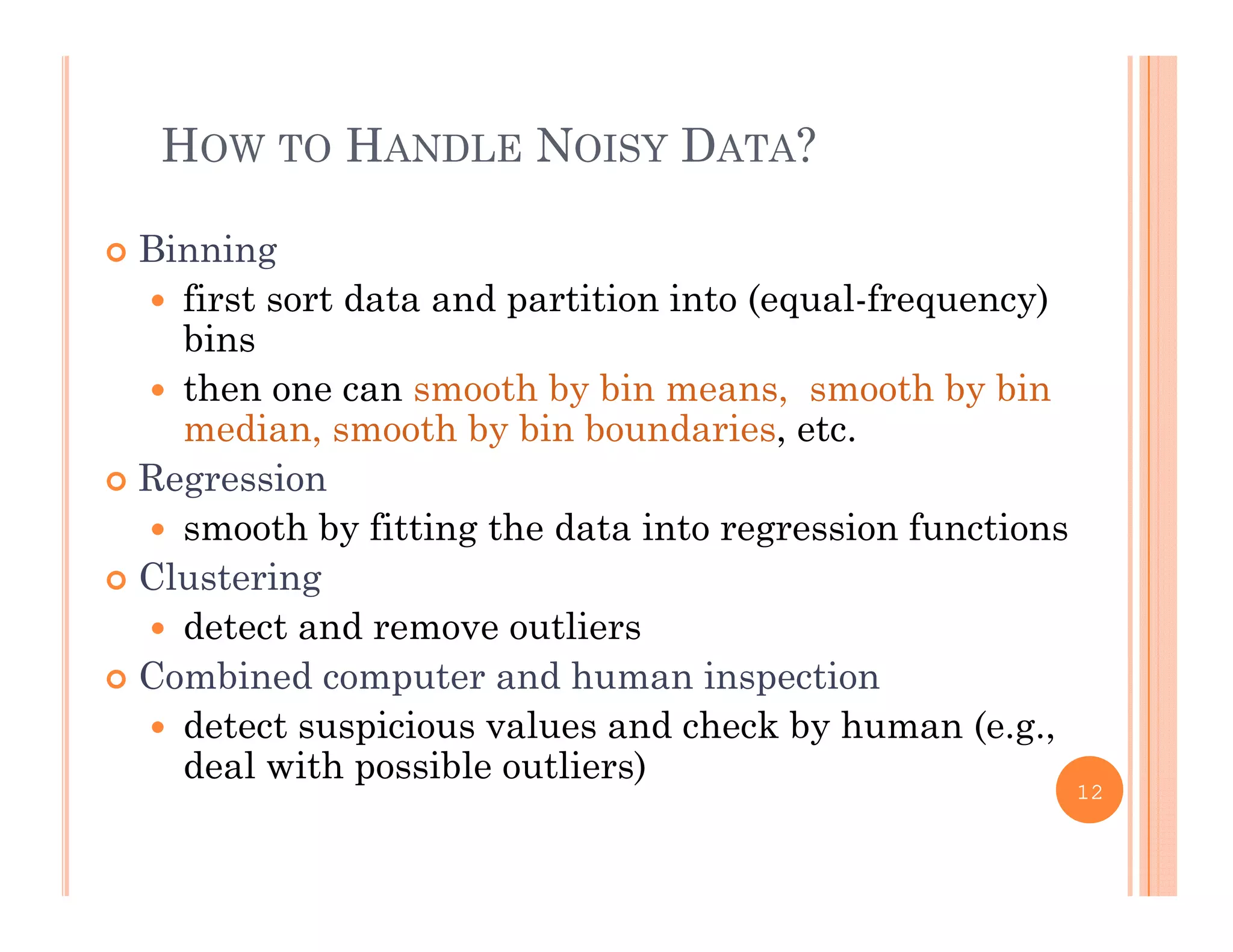 HOW TO HANDLE NOISY DATA?
 Binning
 first sort data and partition into (equal frequency) first sort data and partition into (equal-frequency)
bins
 then one can smooth by bin means, smooth by bin
di h b bi b d imedian, smooth by bin boundaries, etc.
 Regression
 smooth by fitting the data into regression functionssmooth by fitting the data into regression functions
 Clustering
 detect and remove outliers
 Combined computer and human inspection
 detect suspicious values and check by human (e.g.,
deal with possible outliers)deal with possible outliers)
12
 
