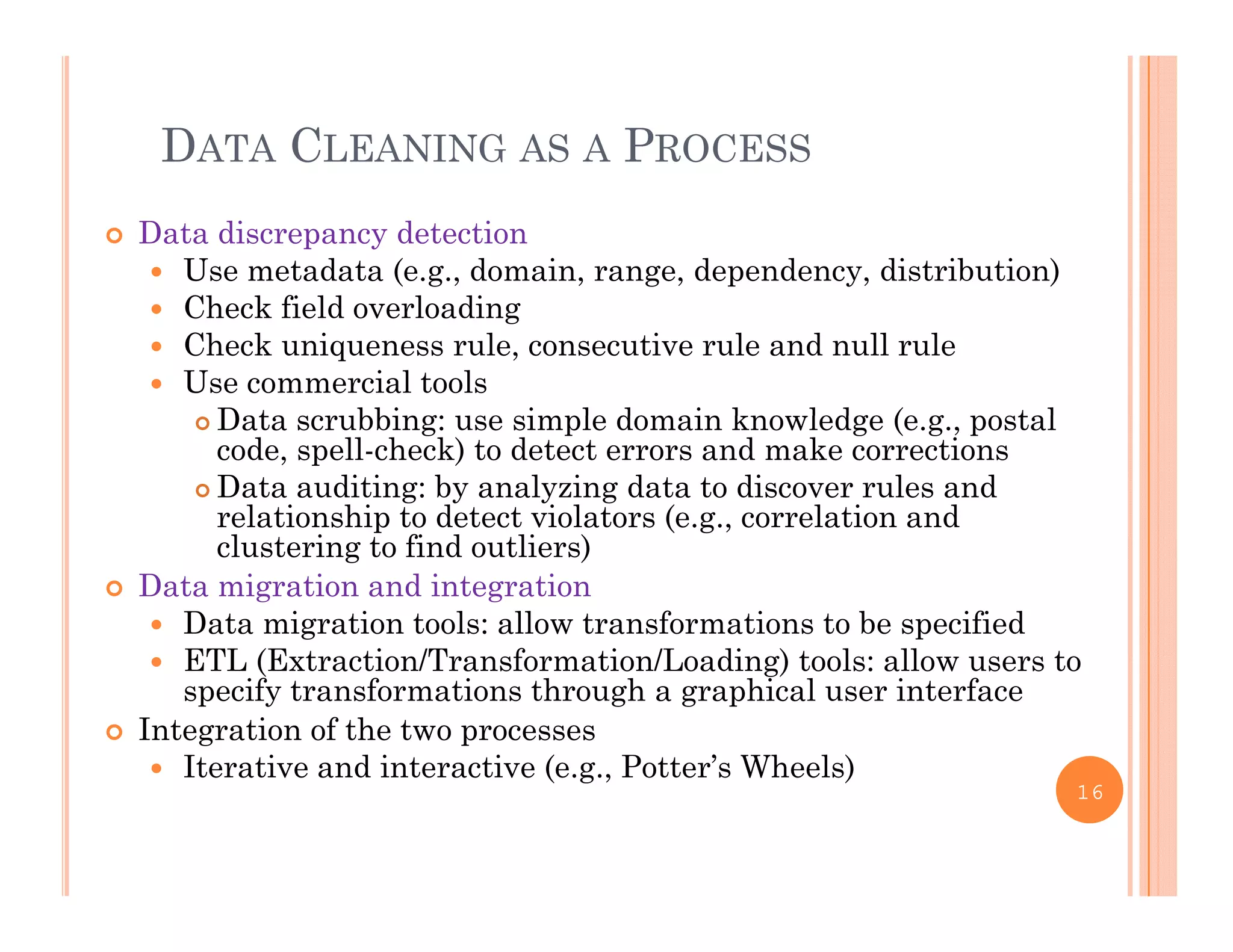DATA CLEANING AS A PROCESS
 Data discrepancy detection
 Use metadata (e.g., domain, range, dependency, distribution)
Ch k fi ld l di Check field overloading
 Check uniqueness rule, consecutive rule and null rule
 Use commercial tools
Data scrubbing: use simple domain kno ledge (e g postal Data scrubbing: use simple domain knowledge (e.g., postal
code, spell-check) to detect errors and make corrections
 Data auditing: by analyzing data to discover rules and
relationship to detect violators (e.g., correlation and
l i fi d li )clustering to find outliers)
 Data migration and integration
 Data migration tools: allow transformations to be specified
ETL (E t ti /T f ti /L di ) t l ll t ETL (Extraction/Transformation/Loading) tools: allow users to
specify transformations through a graphical user interface
 Integration of the two processes
 Iterative and interactive (e.g., Potter’s Wheels)Iterative and interactive (e.g., Potter s Wheels)
16
 