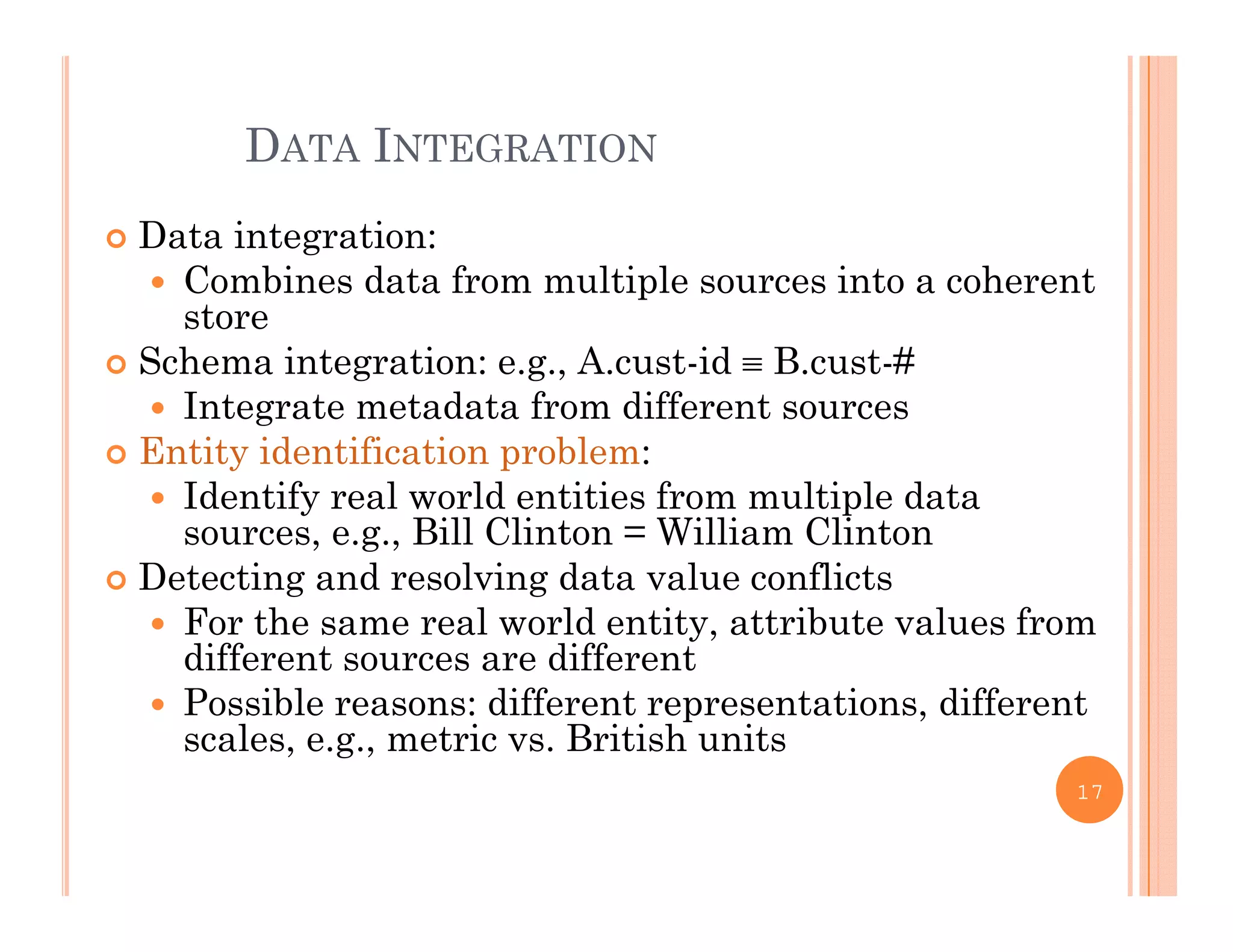 DATA INTEGRATION
 Data integration:
 Combines data from multiple sources into a coherentp
store
 Schema integration: e.g., A.cust-id  B.cust-#
 Integrate metadata from different sourcesIntegrate metadata from different sources
 Entity identification problem:
 Identify real world entities from multiple data
sources e g Bill Clinton = William Clintonsources, e.g., Bill Clinton = William Clinton
 Detecting and resolving data value conflicts
 For the same real world entity, attribute values from
different sources are differentdifferent sources are different
 Possible reasons: different representations, different
scales, e.g., metric vs. British units
17
 