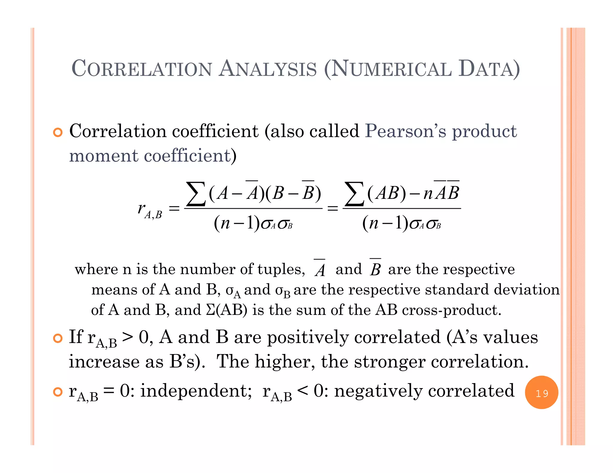 CORRELATION ANALYSIS (NUMERICAL DATA)
 Correlation coefficient (also called Pearson’s product
moment coefficient)
BAnABBBAA
r
)())(( 




h i th b f t l d th ti
BABA nn
r BA
 )1()1(
,




A Bwhere n is the number of tuples, and are the respective
means of A and B, σA and σB are the respective standard deviation
of A and B, and Σ(AB) is the sum of the AB cross-product.
A B
 If rA,B > 0, A and B are positively correlated (A’s values
increase as B’s). The higher, the stronger correlation.
0 i d d t 0 ti l l t d rA,B = 0: independent; rA,B < 0: negatively correlated 19
 