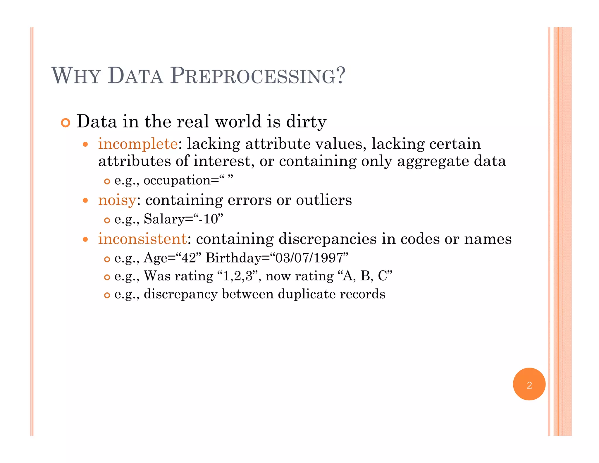 WHY DATA PREPROCESSING?
 Data in the real world is dirty
 incomplete: lacking attribute values lacking certain incomplete: lacking attribute values, lacking certain
attributes of interest, or containing only aggregate data
 e.g., occupation=“ ”
 noisy: containing errors or outliers noisy: containing errors or outliers
 e.g., Salary=“-10”
 inconsistent: containing discrepancies in codes or names
 e g Age=“42” Birthday=“03/07/1997” e.g., Age 42 Birthday 03/07/1997
 e.g., Was rating “1,2,3”, now rating “A, B, C”
 e.g., discrepancy between duplicate records
2
 