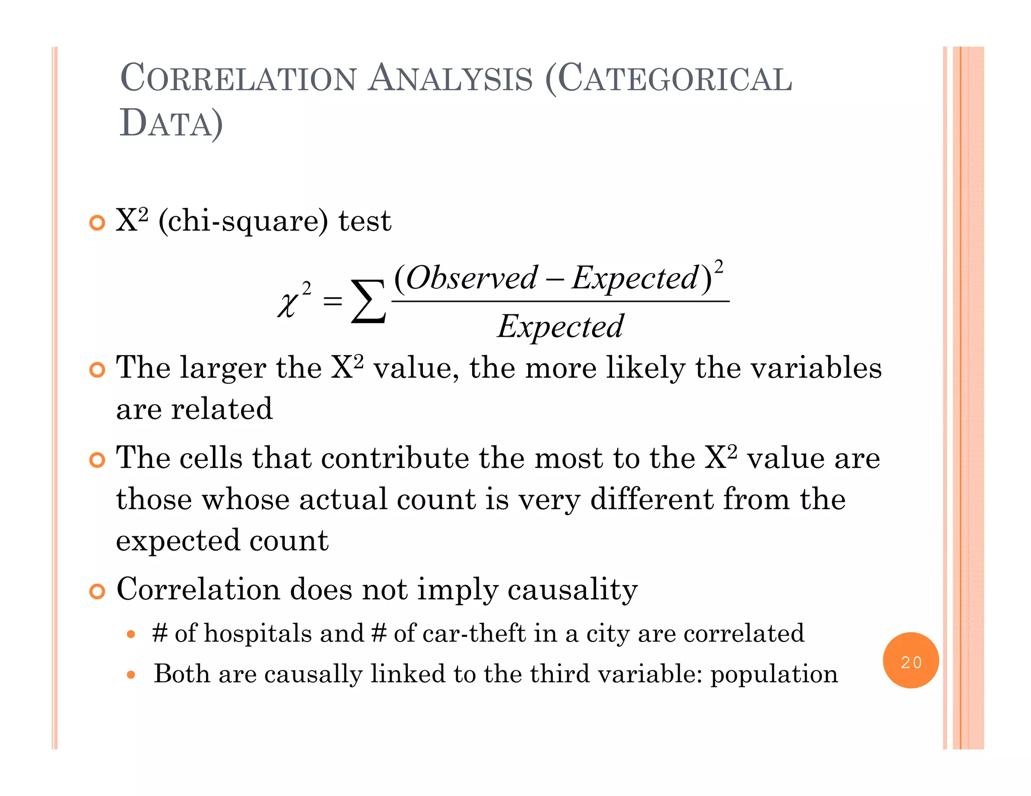 CORRELATION ANALYSIS (CATEGORICAL
DATA)
 Χ2 (chi-square) test



Expected
ExpectedObserved 2
2 )(

 The larger the Χ2 value, the more likely the variables
are related
Th ll th t t ib t th t t th Χ2 l The cells that contribute the most to the Χ2 value are
those whose actual count is very different from the
expected countexpected count
 Correlation does not imply causality
 # of hospitals and # of car-theft in a city are correlated
 Both are causally linked to the third variable: population
20
 