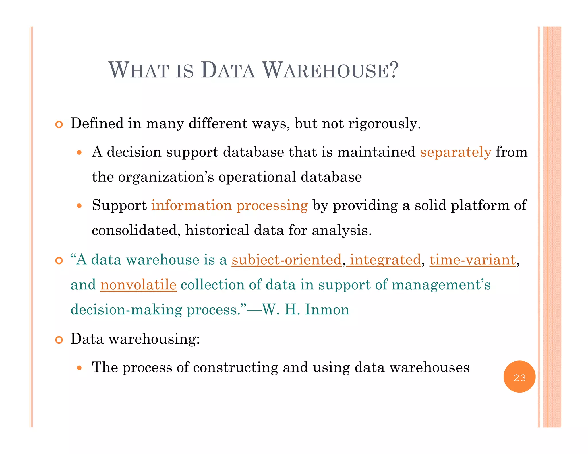 WHAT IS DATA WAREHOUSE?
 Defined in many different ways, but not rigorously.
 A decision support database that is maintained separately from
the organization’s operational database
 Support information processing by providing a solid platform of
consolidated, historical data for analysis.
“A d t h i bj t i t d i t t d ti i t “A data warehouse is a subject-oriented, integrated, time-variant,
and nonvolatile collection of data in support of management’s
decision-making process.”—W. H. Inmondecision making process. W. H. Inmon
 Data warehousing:
 The process of constructing and using data warehouses The process of constructing and using data warehouses
23
 