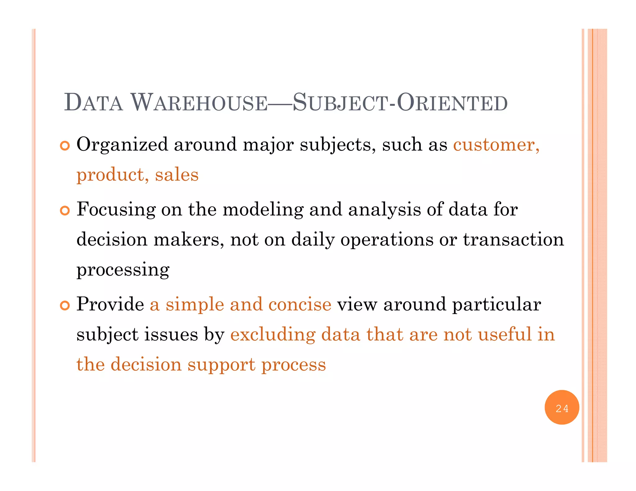 DATA WAREHOUSE—SUBJECT-ORIENTED
 Organized around major subjects, such as customer,g j j , ,
product, sales
 Focusing on the modeling and analysis of data for Focusing on the modeling and analysis of data for
decision makers, not on daily operations or transaction
processingp g
 Provide a simple and concise view around particular
subject issues by excluding data that are not useful insubject issues by excluding data that are not useful in
the decision support process
24
 