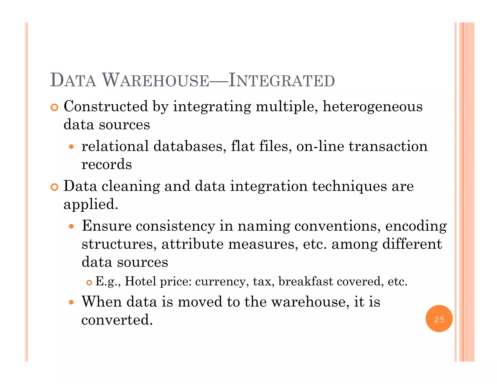 DATA WAREHOUSE—INTEGRATED
 Constructed by integrating multiple, heterogeneous
ddata sources
 relational databases, flat files, on-line transaction
recordsrecords
 Data cleaning and data integration techniques are
applied.
 Ensure consistency in naming conventions, encoding
structures, attribute measures, etc. among different
data sourcesdata sources
 E.g., Hotel price: currency, tax, breakfast covered, etc.
 When data is moved to the warehouse, it is
converted. 25
 