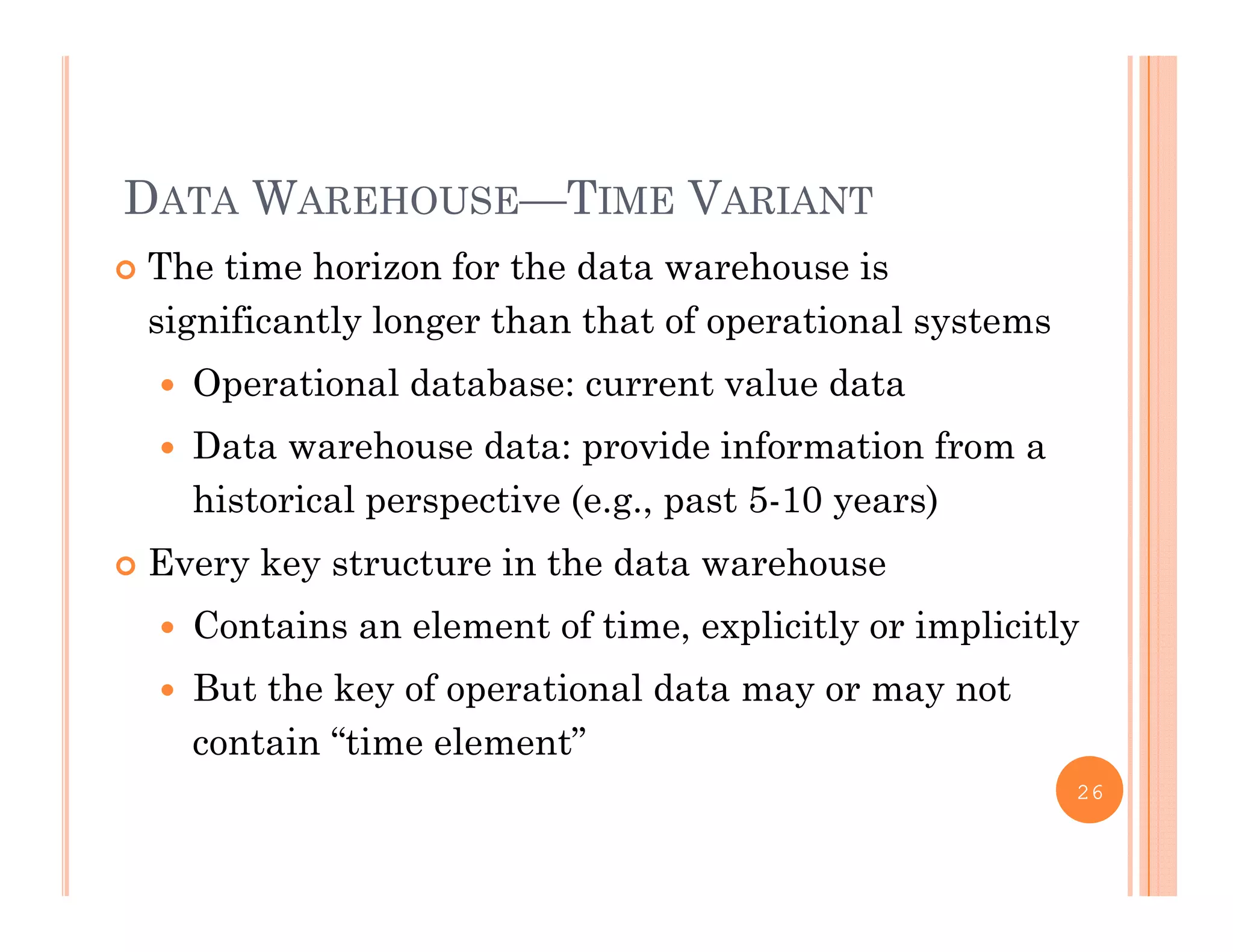 DATA WAREHOUSE—TIME VARIANT
 The time horizon for the data warehouse is
significantly longer than that of operational systems
 Operational database: current value data
 Data warehouse data: provide information from a
historical perspective (e.g., past 5-10 years)
 Every key structure in the data warehouse
 Contains an element of time, explicitly or implicitly
 But the key of operational data may or may not
contain “time element”
26
 