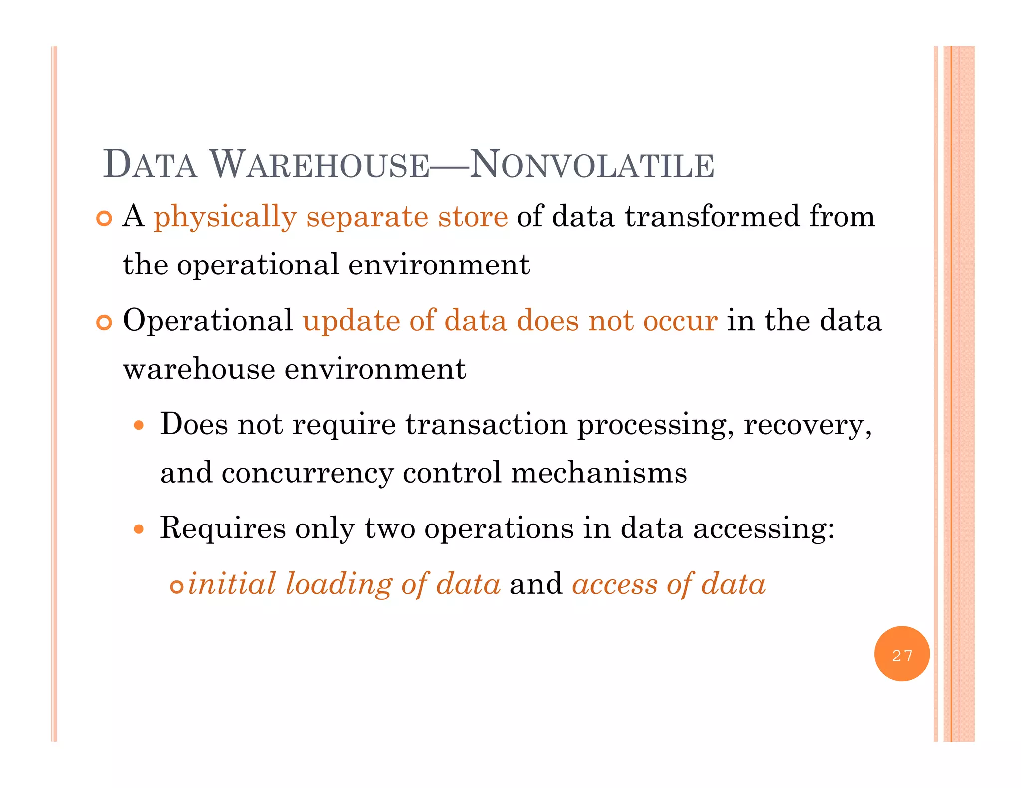 DATA WAREHOUSE—NONVOLATILE
 A physically separate store of data transformed from
the operational environment
 Operational update of data does not occur in the data
warehouse environment
 Does not require transaction processing, recovery,
and concurrency control mechanisms
 Requires only two operations in data accessing:q y p g
initial loading of data and access of data
27
 