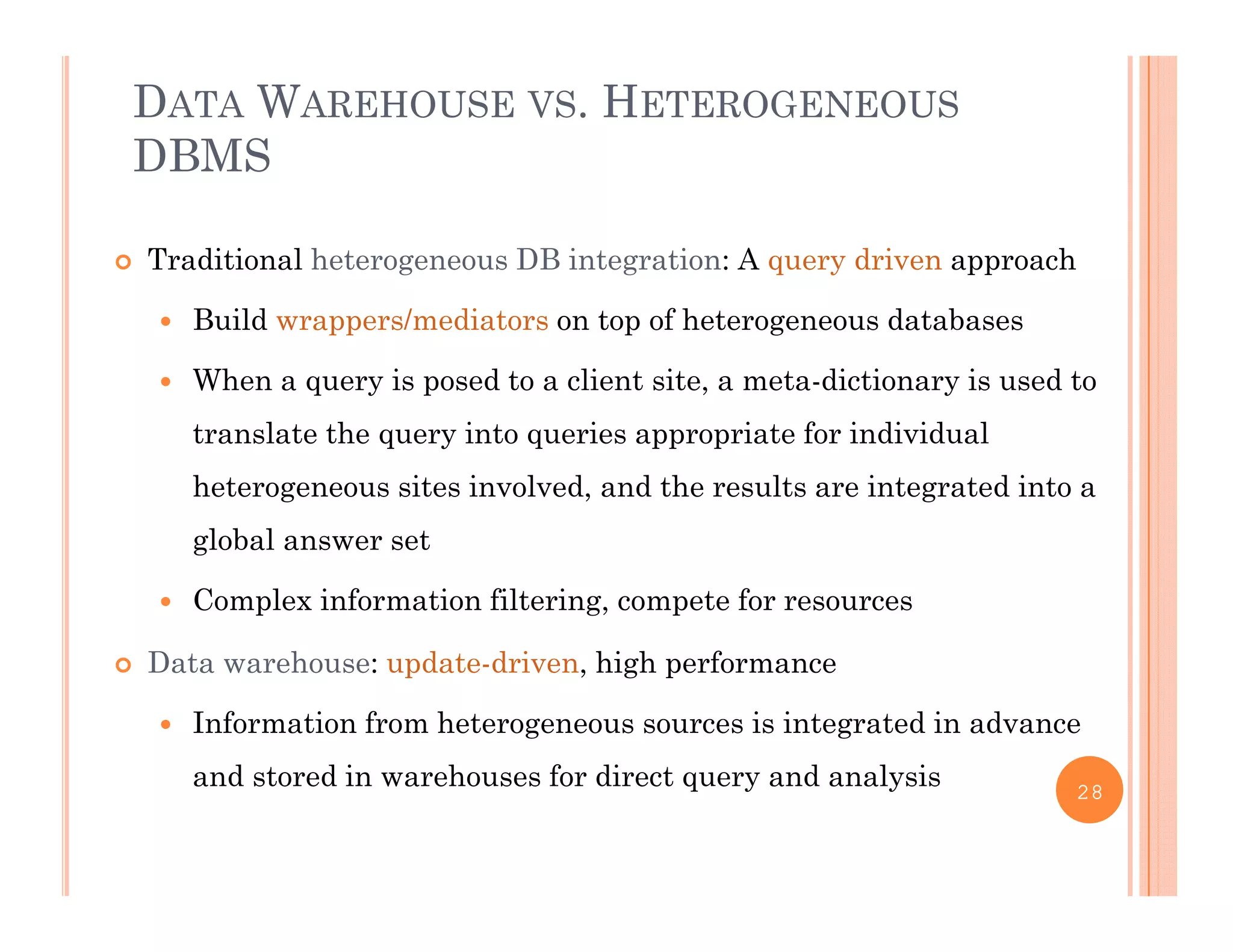 DATA WAREHOUSE VS. HETEROGENEOUS
DBMS
 Traditional heterogeneous DB integration: A query driven approach
 Build wrappers/mediators on top of heterogeneous databases
 When a query is posed to a client site, a meta-dictionary is used to
translate the query into queries appropriate for individual
heterogeneous sites involved, and the results are integrated into a
gl b l tglobal answer set
 Complex information filtering, compete for resources
D t h d t d i hi h f Data warehouse: update-driven, high performance
 Information from heterogeneous sources is integrated in advance
and stored in warehouses for direct query and analysisand stored in warehouses for direct query and analysis 28
 