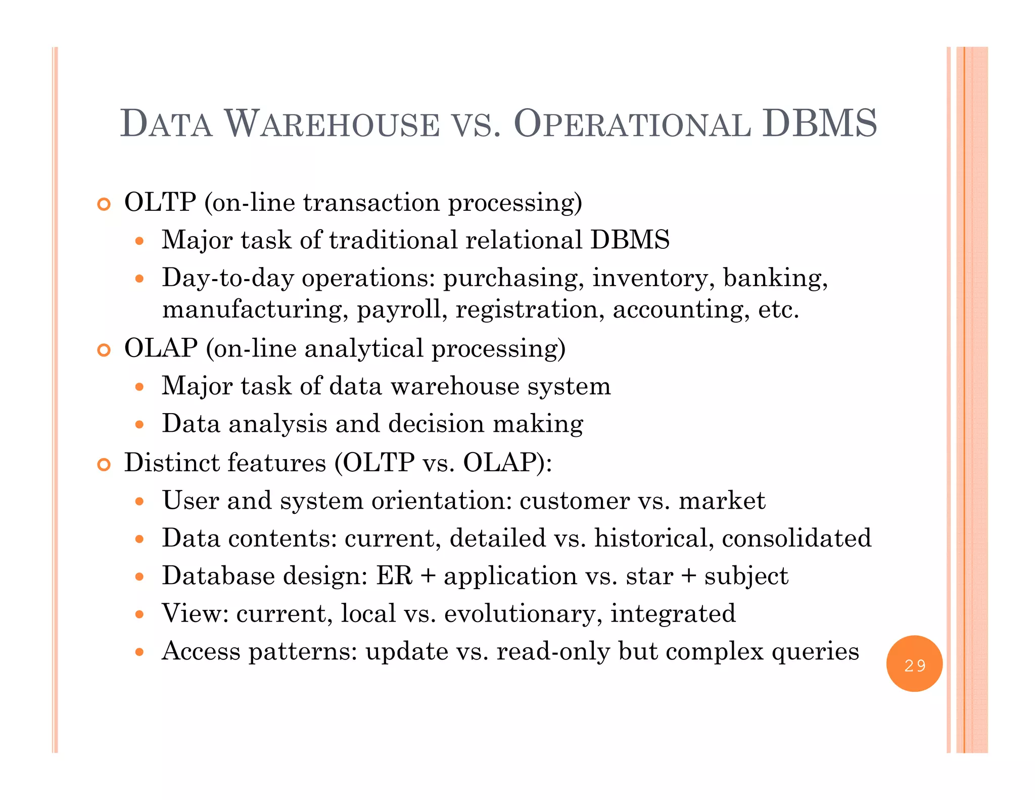 DATA WAREHOUSE VS. OPERATIONAL DBMS
 OLTP (on-line transaction processing)
 Major task of traditional relational DBMSajo tas o t ad t o a e at o a S
 Day-to-day operations: purchasing, inventory, banking,
manufacturing, payroll, registration, accounting, etc.
 OLAP (on line analytical processing) OLAP (on-line analytical processing)
 Major task of data warehouse system
 Data analysis and decision making
 Distinct features (OLTP vs. OLAP):
 User and system orientation: customer vs. market
 Data contents: current, detailed vs. historical, consolidated
 Database design: ER + application vs. star + subject
 View: current, local vs. evolutionary, integrated
 Access patterns: update vs read only but complex queries Access patterns: update vs. read-only but complex queries 29
 